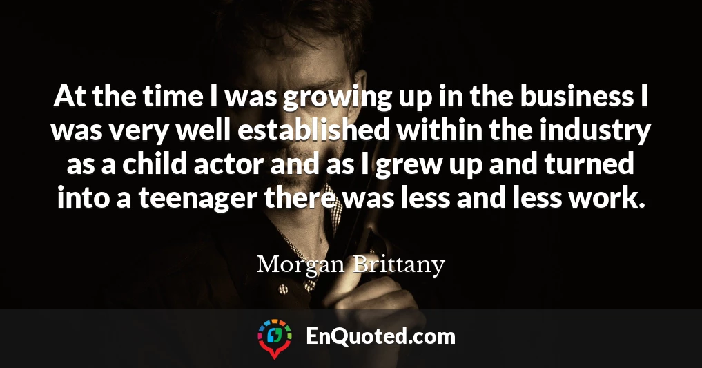 At the time I was growing up in the business I was very well established within the industry as a child actor and as I grew up and turned into a teenager there was less and less work.