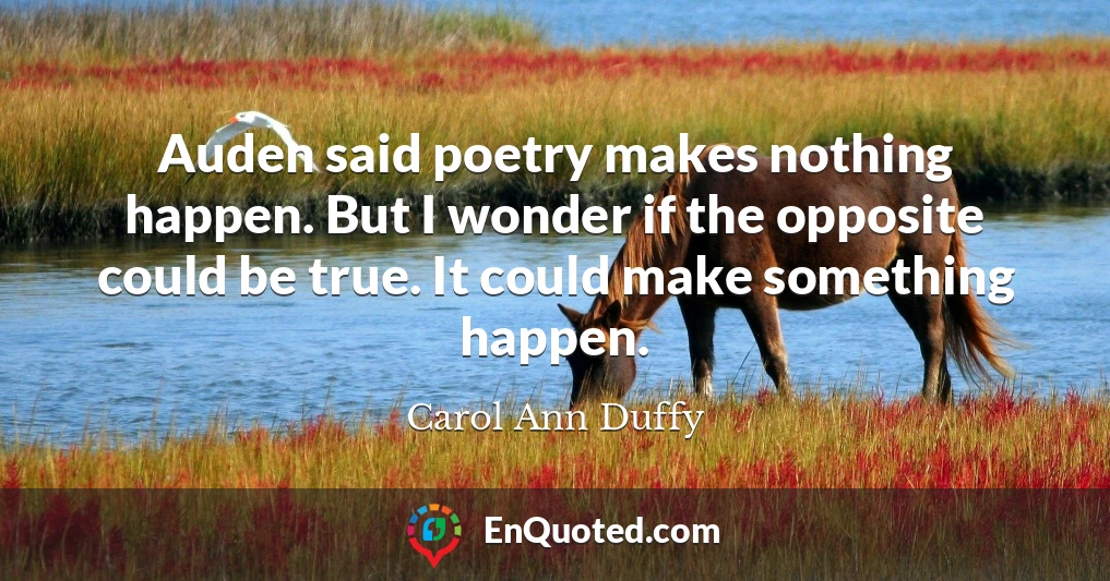 Auden said poetry makes nothing happen. But I wonder if the opposite could be true. It could make something happen.