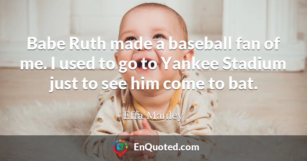 Babe Ruth made a baseball fan of me. I used to go to Yankee Stadium just to see him come to bat.