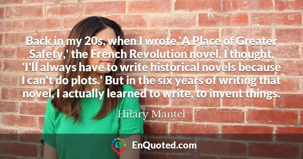 Back in my 20s, when I wrote 'A Place of Greater Safety,' the French Revolution novel, I thought, 'I'll always have to write historical novels because I can't do plots.' But in the six years of writing that novel, I actually learned to write, to invent things.
