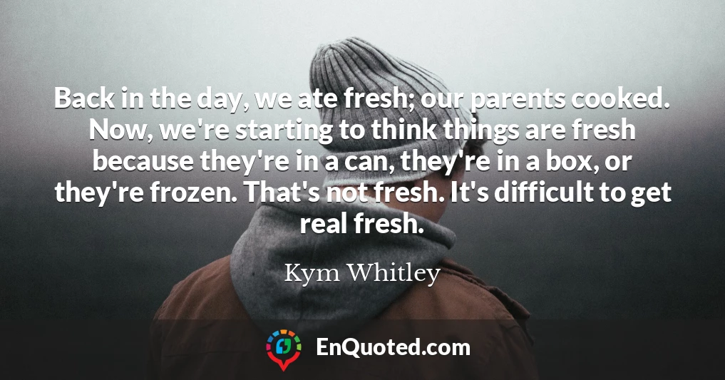 Back in the day, we ate fresh; our parents cooked. Now, we're starting to think things are fresh because they're in a can, they're in a box, or they're frozen. That's not fresh. It's difficult to get real fresh.