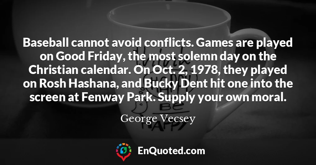 Baseball cannot avoid conflicts. Games are played on Good Friday, the most solemn day on the Christian calendar. On Oct. 2, 1978, they played on Rosh Hashana, and Bucky Dent hit one into the screen at Fenway Park. Supply your own moral.