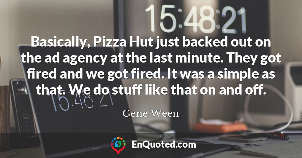 Basically, Pizza Hut just backed out on the ad agency at the last minute. They got fired and we got fired. It was a simple as that. We do stuff like that on and off.
