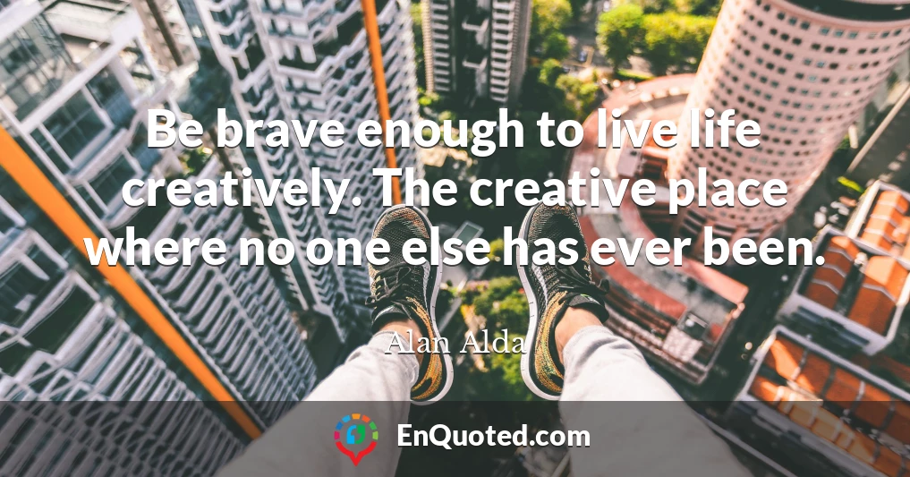 Be brave enough to live life creatively. The creative place where no one else has ever been.