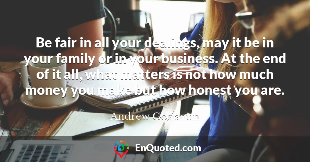 Be fair in all your dealings, may it be in your family or in your business. At the end of it all, what matters is not how much money you make but how honest you are.