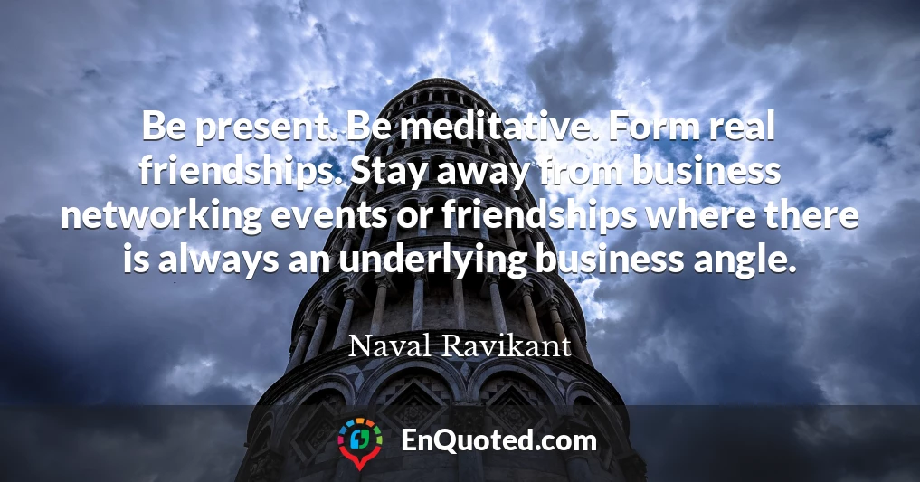 Be present. Be meditative. Form real friendships. Stay away from business networking events or friendships where there is always an underlying business angle.