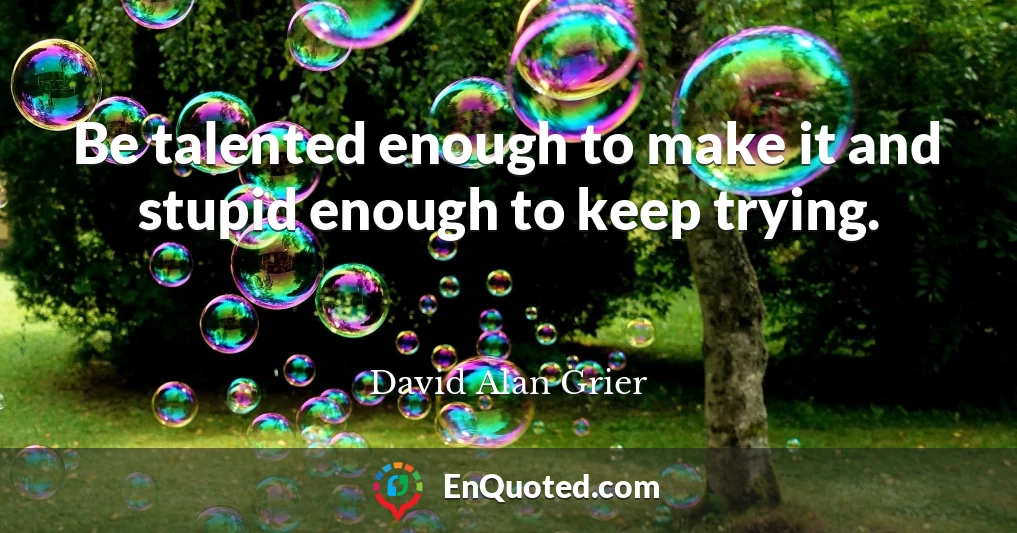Be talented enough to make it and stupid enough to keep trying.