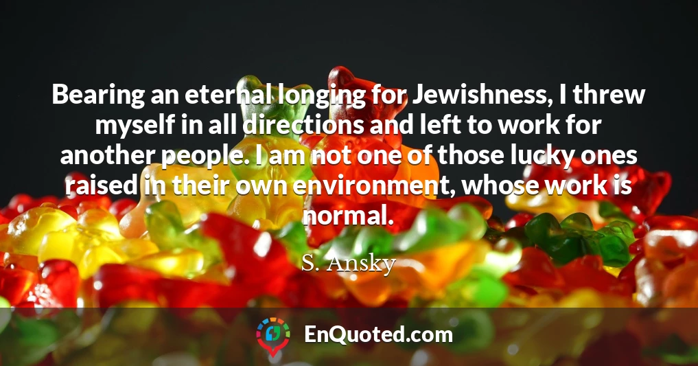 Bearing an eternal longing for Jewishness, I threw myself in all directions and left to work for another people. I am not one of those lucky ones raised in their own environment, whose work is normal.