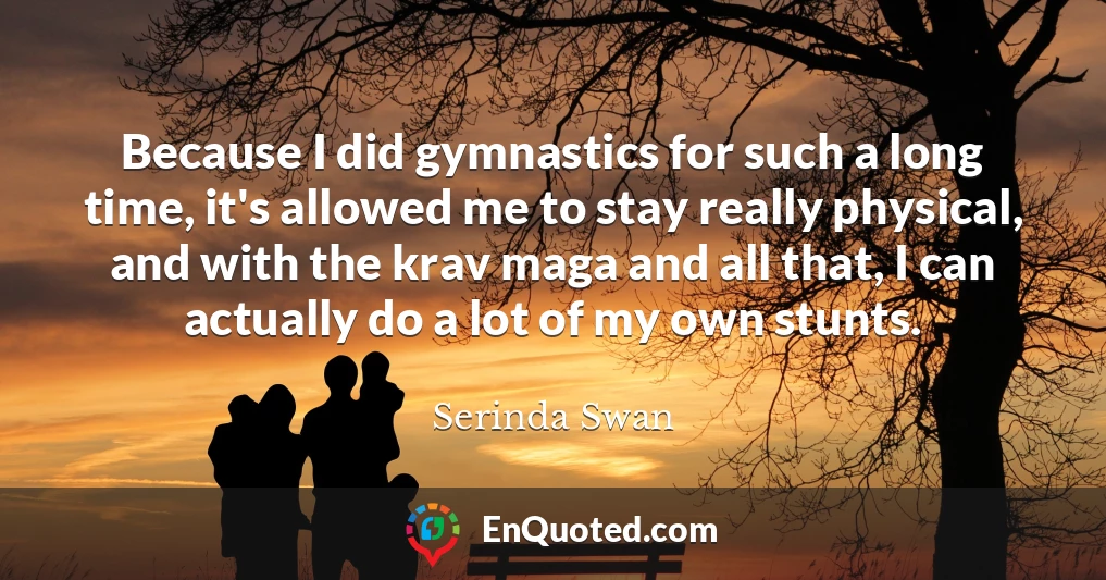 Because I did gymnastics for such a long time, it's allowed me to stay really physical, and with the krav maga and all that, I can actually do a lot of my own stunts.