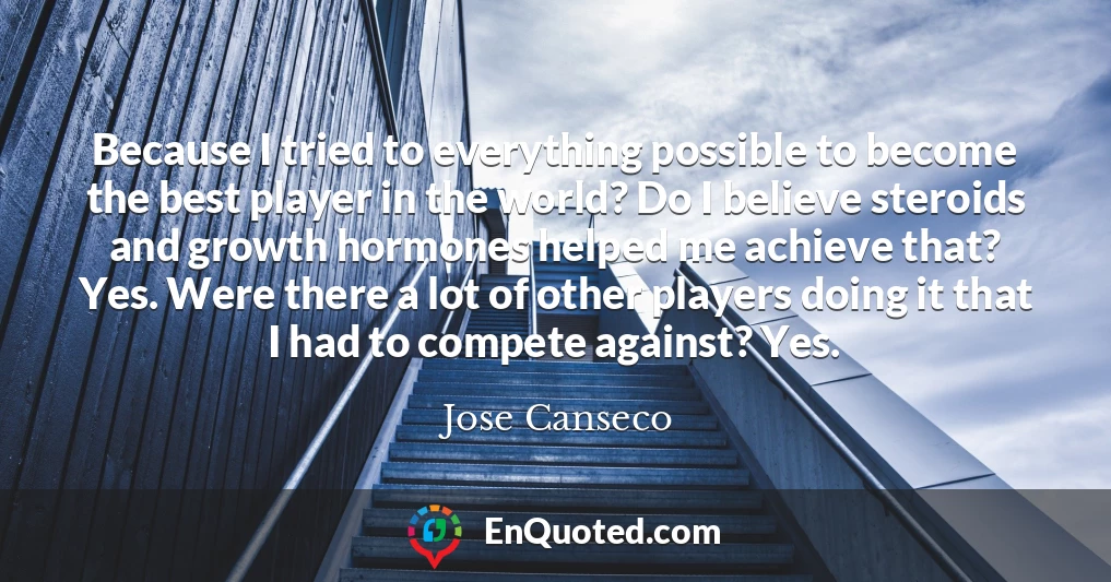 Because I tried to everything possible to become the best player in the world? Do I believe steroids and growth hormones helped me achieve that? Yes. Were there a lot of other players doing it that I had to compete against? Yes. Because I tried to everything possible to become the best player in the world? Do I believe steroids and growth hormones helped me achieve that? Yes. Were there a lot of other players doing it that I had to compete against? Yes.