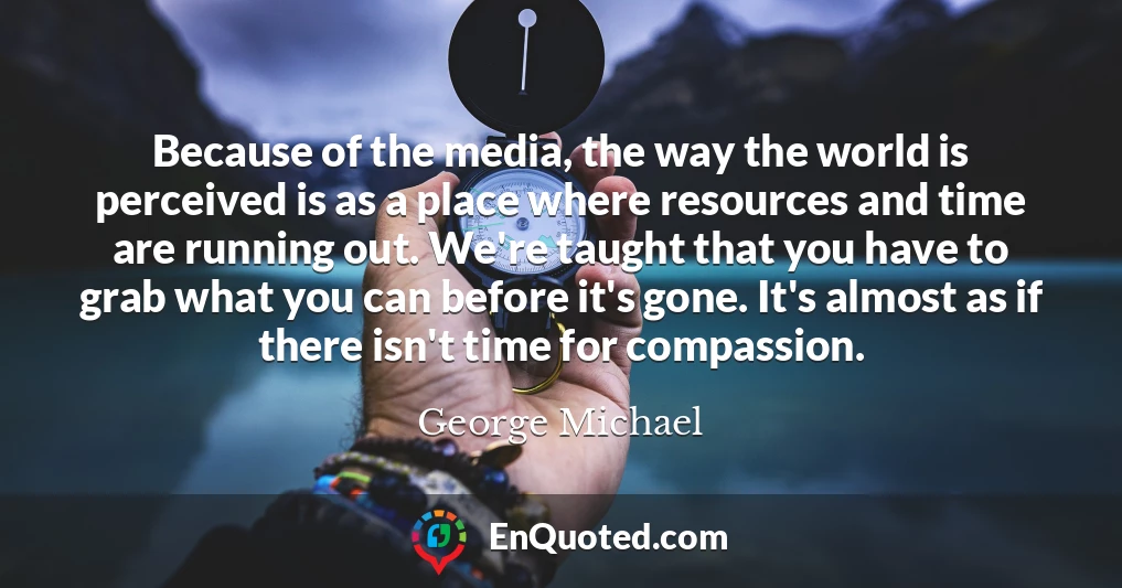 Because of the media, the way the world is perceived is as a place where resources and time are running out. We're taught that you have to grab what you can before it's gone. It's almost as if there isn't time for compassion. Because of the media, the way the world is perceived is as a place where resources and time are running out. We're taught that you have to grab what you can before it's gone. It's almost as if there isn't time for compassion.