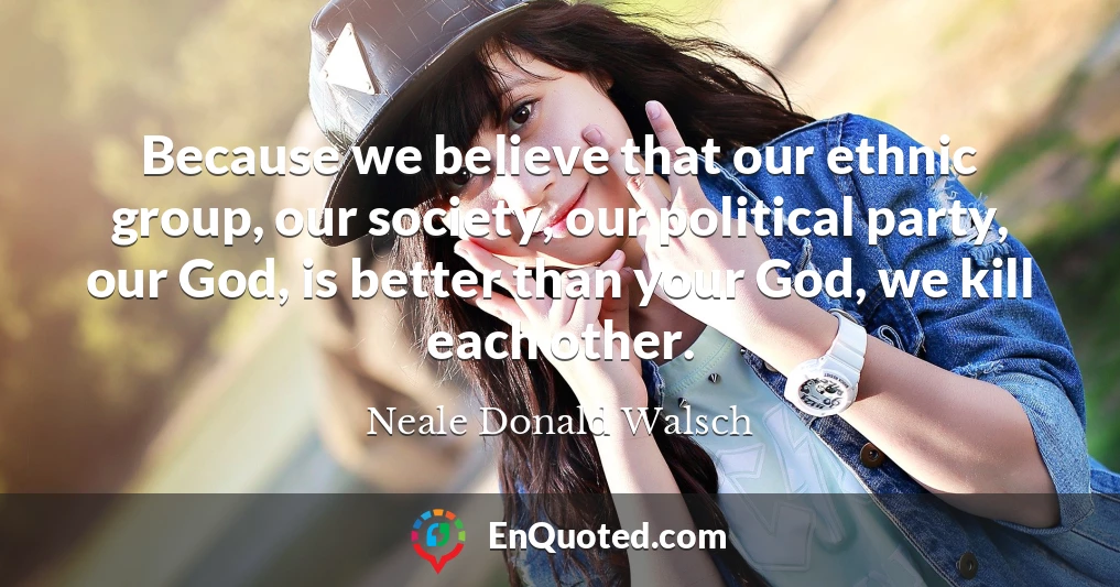 Because we believe that our ethnic group, our society, our political party, our God, is better than your God, we kill each other. Because we believe that our ethnic group, our society, our political party, our God, is better than your God, we kill each other.