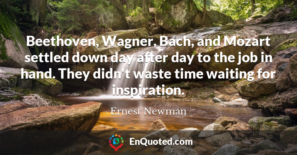 Beethoven, Wagner, Bach, and Mozart settled down day after day to the job in hand. They didn't waste time waiting for inspiration.