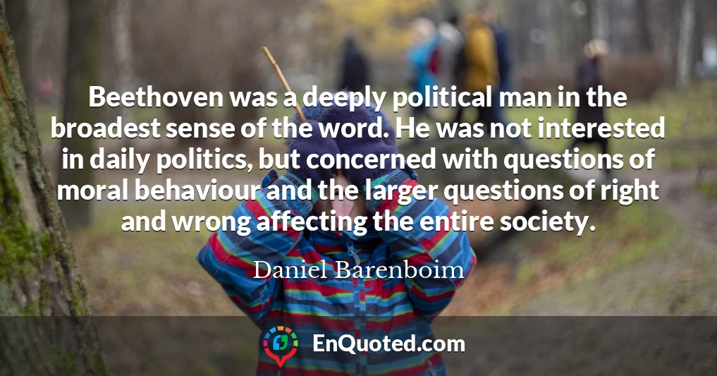 Beethoven was a deeply political man in the broadest sense of the word. He was not interested in daily politics, but concerned with questions of moral behaviour and the larger questions of right and wrong affecting the entire society.