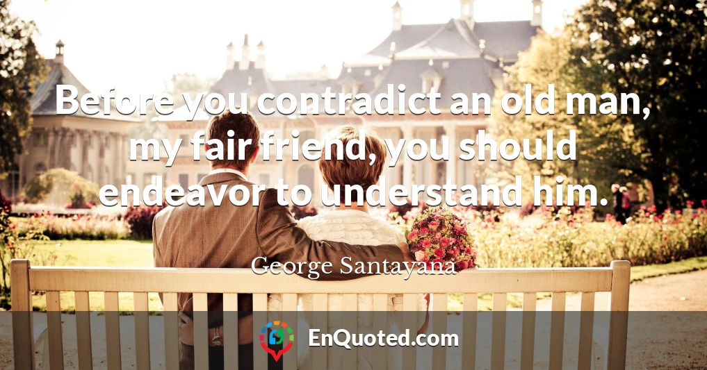 Before you contradict an old man, my fair friend, you should endeavor to understand him.