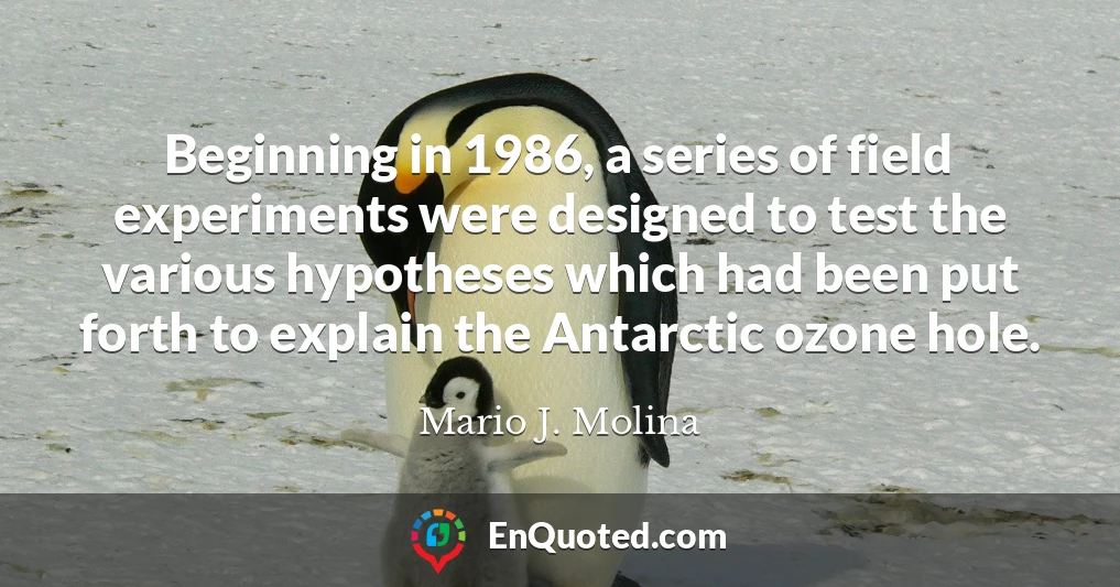 Beginning in 1986, a series of field experiments were designed to test the various hypotheses which had been put forth to explain the Antarctic ozone hole.