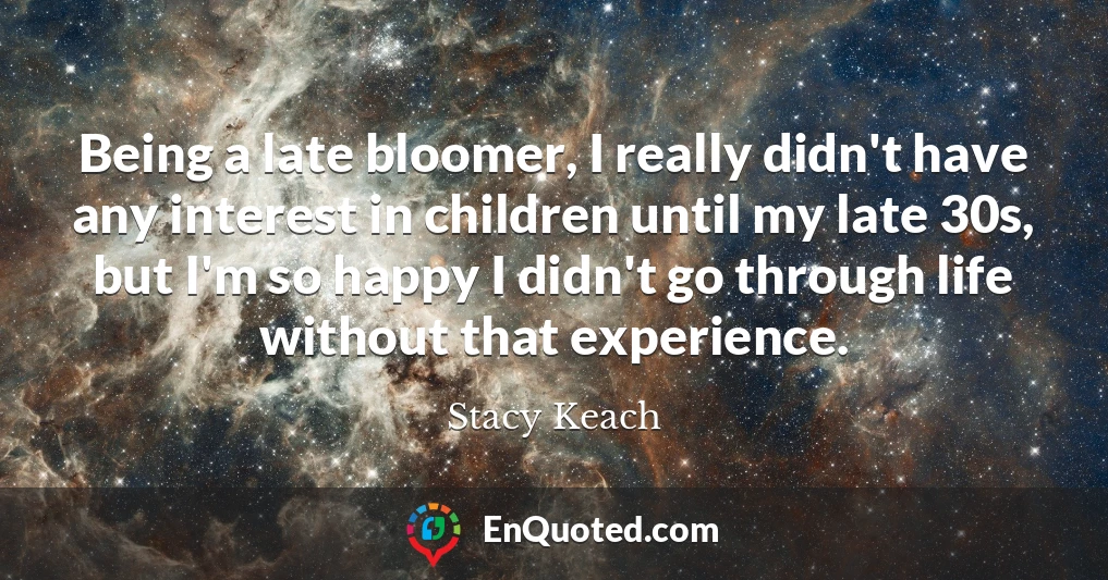 Being a late bloomer, I really didn't have any interest in children until my late 30s, but I'm so happy I didn't go through life without that experience.