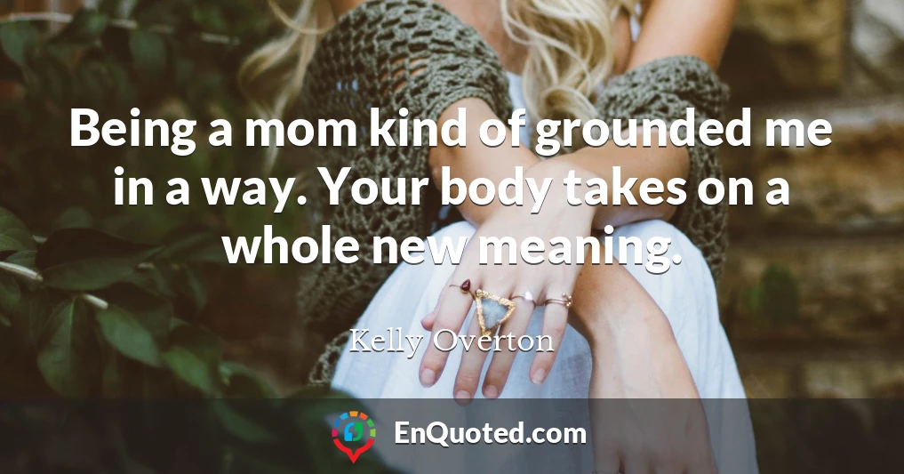 Being a mom kind of grounded me in a way. Your body takes on a whole new meaning.