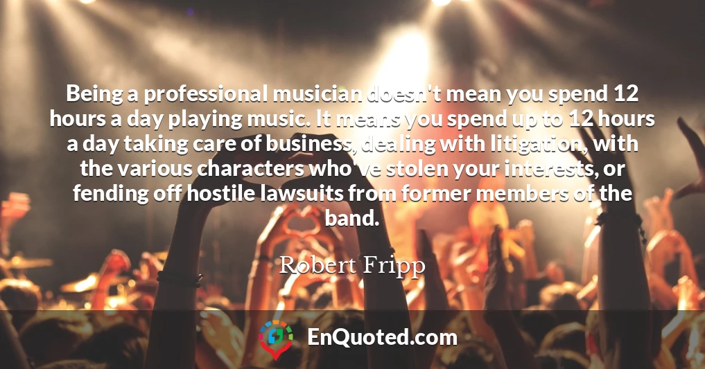 Being a professional musician doesn't mean you spend 12 hours a day playing music. It means you spend up to 12 hours a day taking care of business, dealing with litigation, with the various characters who've stolen your interests, or fending off hostile lawsuits from former members of the band.