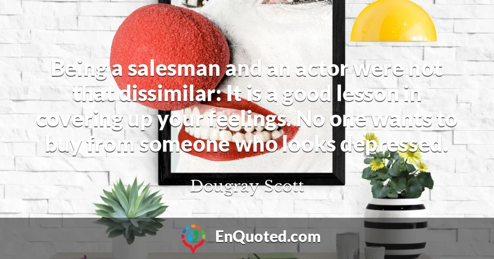 Being a salesman and an actor were not that dissimilar: It is a good lesson in covering up your feelings. No one wants to buy from someone who looks depressed.