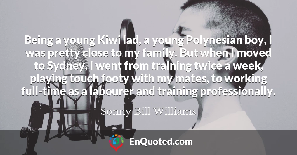 Being a young Kiwi lad, a young Polynesian boy, I was pretty close to my family. But when I moved to Sydney, I went from training twice a week, playing touch footy with my mates, to working full-time as a labourer and training professionally.