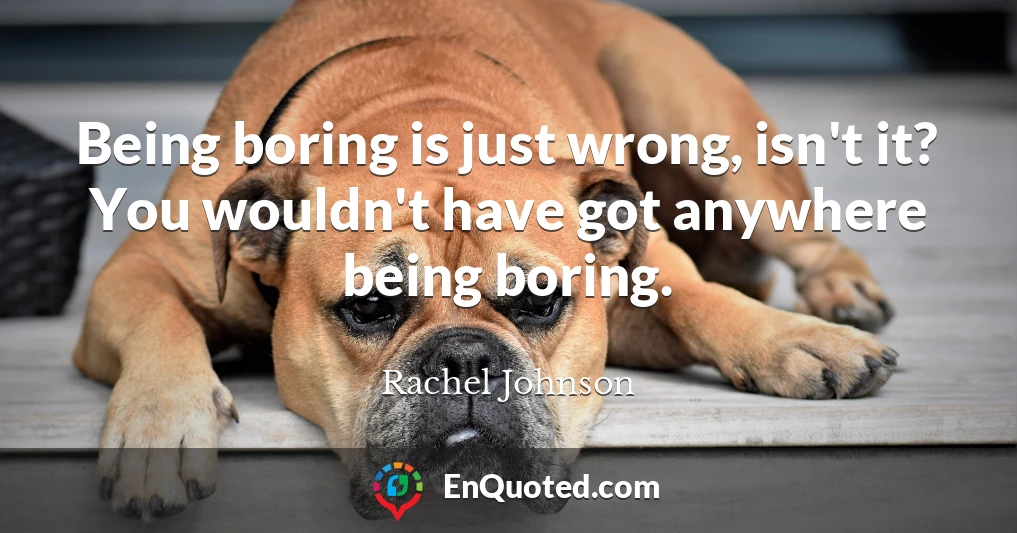 Being boring is just wrong, isn't it? You wouldn't have got anywhere being boring.