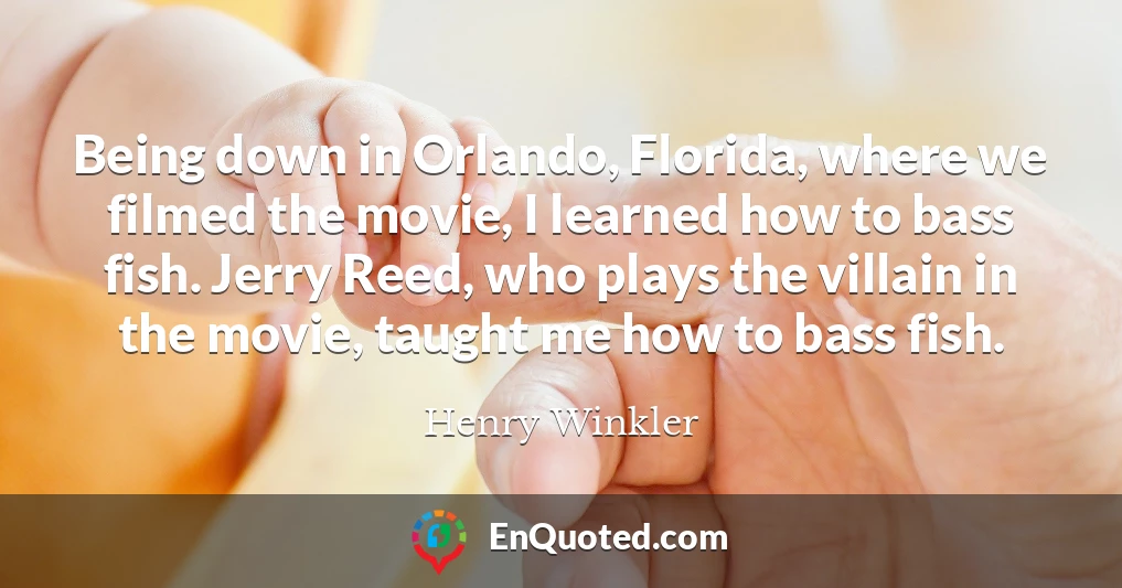 Being down in Orlando, Florida, where we filmed the movie, I learned how to bass fish. Jerry Reed, who plays the villain in the movie, taught me how to bass fish.