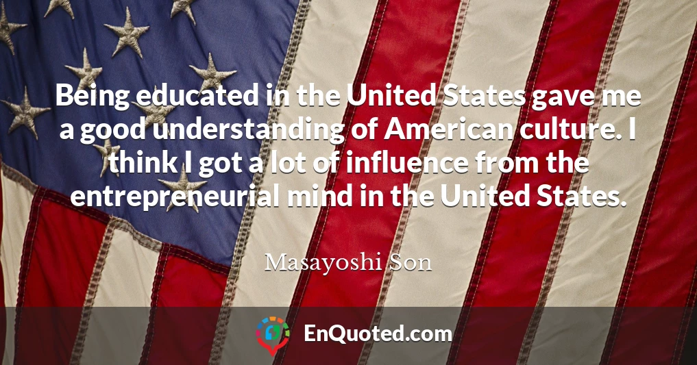 Being educated in the United States gave me a good understanding of American culture. I think I got a lot of influence from the entrepreneurial mind in the United States.