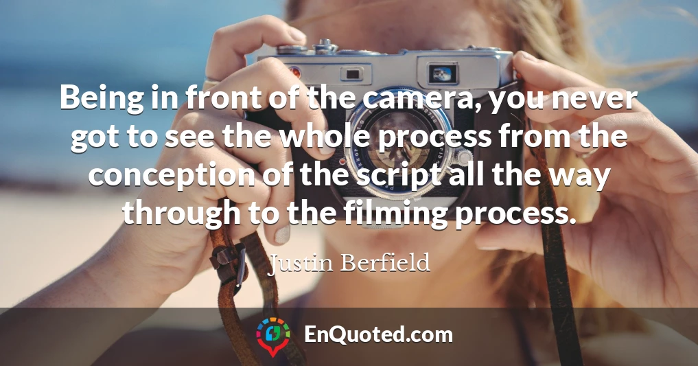 Being in front of the camera, you never got to see the whole process from the conception of the script all the way through to the filming process.