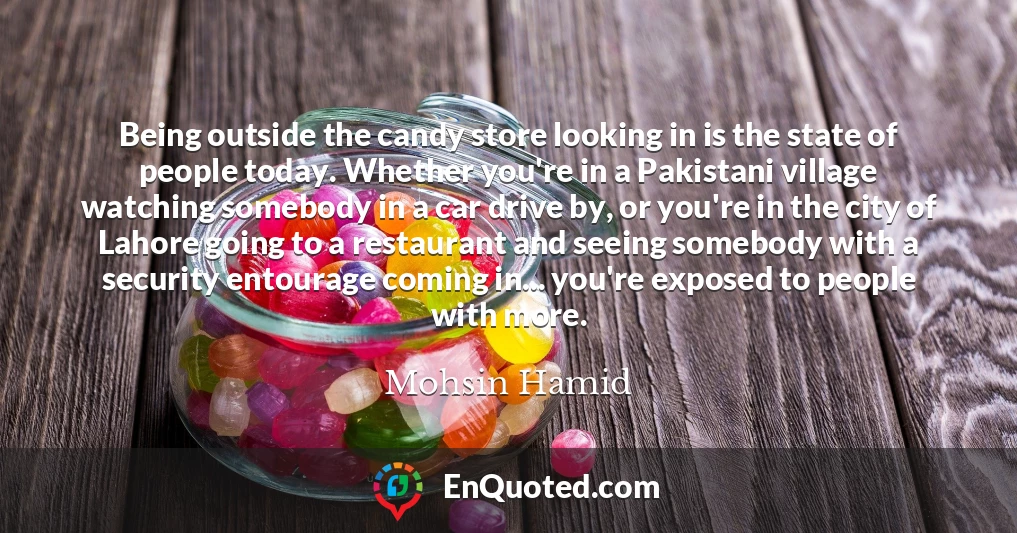 Being outside the candy store looking in is the state of people today. Whether you're in a Pakistani village watching somebody in a car drive by, or you're in the city of Lahore going to a restaurant and seeing somebody with a security entourage coming in... you're exposed to people with more.