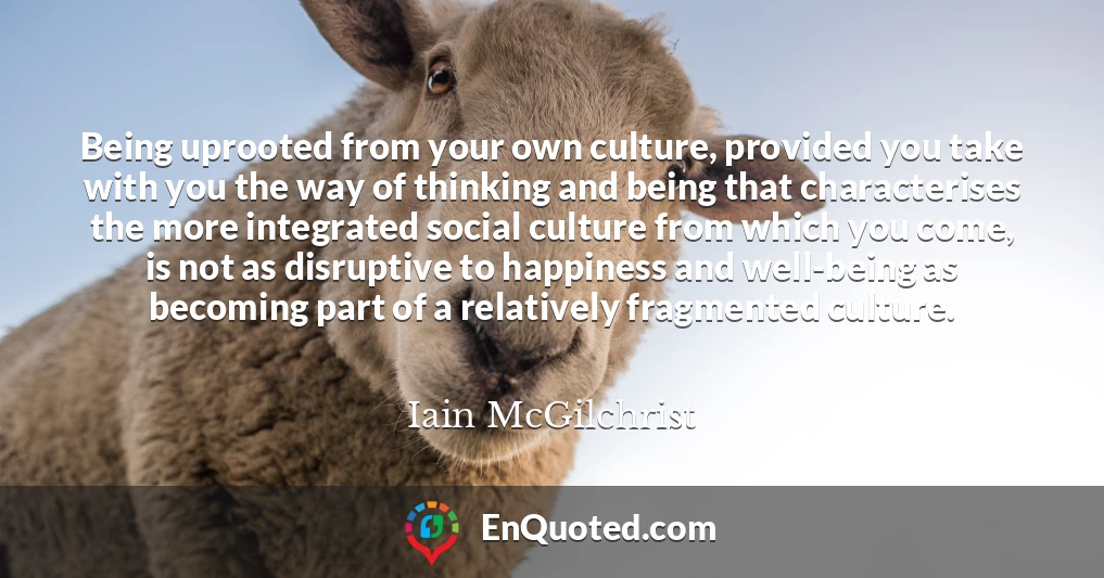 Being uprooted from your own culture, provided you take with you the way of thinking and being that characterises the more integrated social culture from which you come, is not as disruptive to happiness and well-being as becoming part of a relatively fragmented culture.