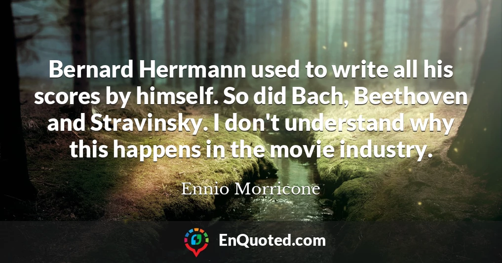 Bernard Herrmann used to write all his scores by himself. So did Bach, Beethoven and Stravinsky. I don't understand why this happens in the movie industry.