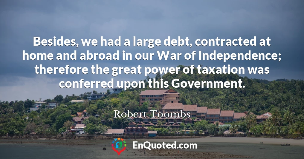 Besides, we had a large debt, contracted at home and abroad in our War of Independence; therefore the great power of taxation was conferred upon this Government.