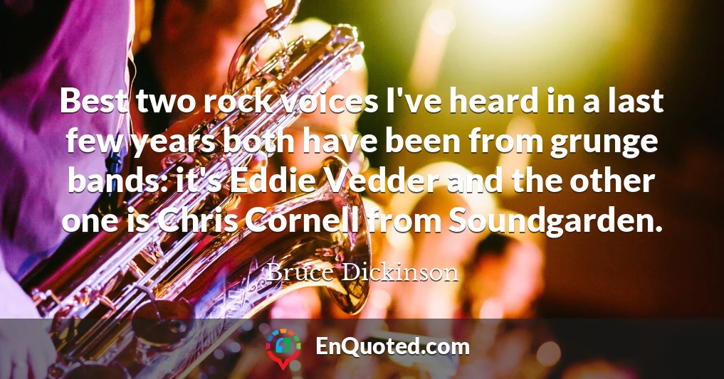 Best two rock voices I've heard in a last few years both have been from grunge bands: it's Eddie Vedder and the other one is Chris Cornell from Soundgarden.