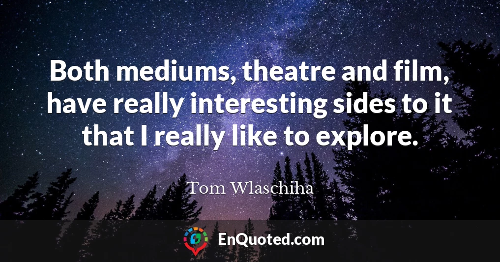 Both mediums, theatre and film, have really interesting sides to it that I really like to explore.