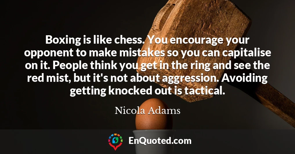 Boxing is like chess. You encourage your opponent to make mistakes so you can capitalise on it. People think you get in the ring and see the red mist, but it's not about aggression. Avoiding getting knocked out is tactical.