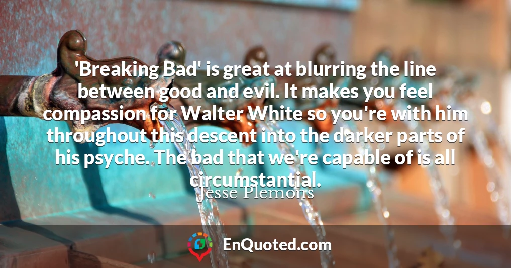'Breaking Bad' is great at blurring the line between good and evil. It makes you feel compassion for Walter White so you're with him throughout this descent into the darker parts of his psyche. The bad that we're capable of is all circumstantial.