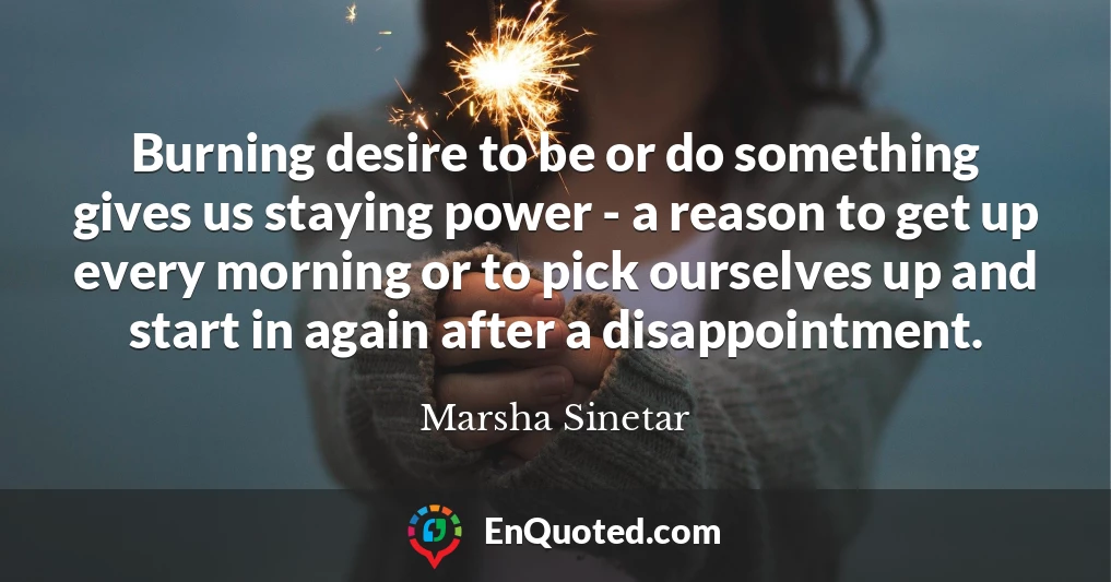 Burning desire to be or do something gives us staying power - a reason to get up every morning or to pick ourselves up and start in again after a disappointment.