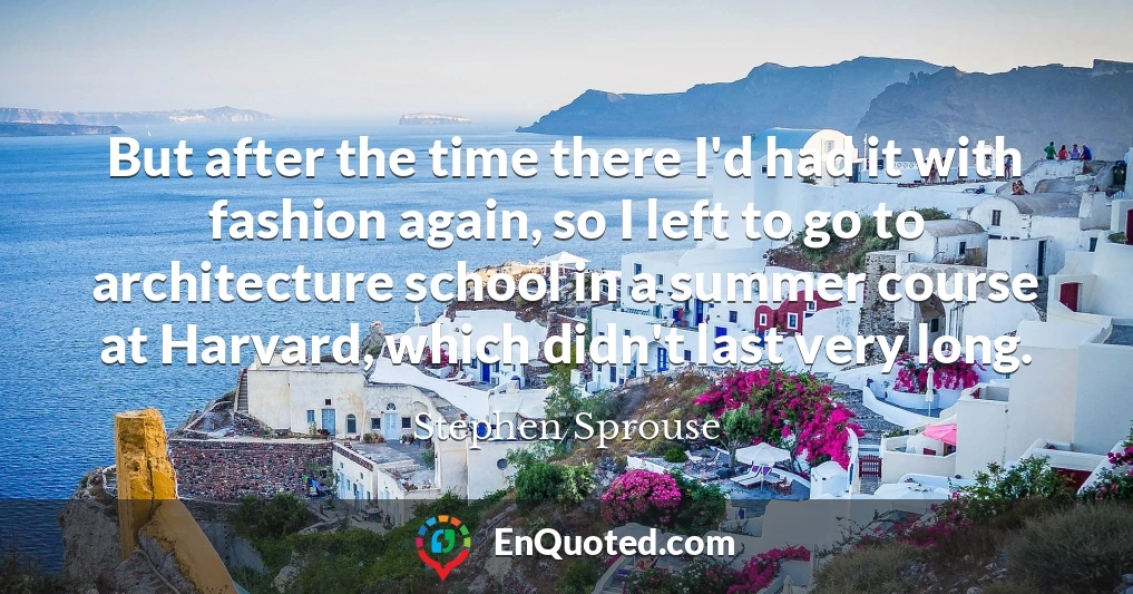But after the time there I'd had it with fashion again, so I left to go to architecture school in a summer course at Harvard, which didn't last very long.