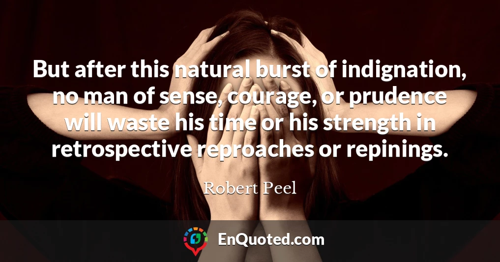 But after this natural burst of indignation, no man of sense, courage, or prudence will waste his time or his strength in retrospective reproaches or repinings.