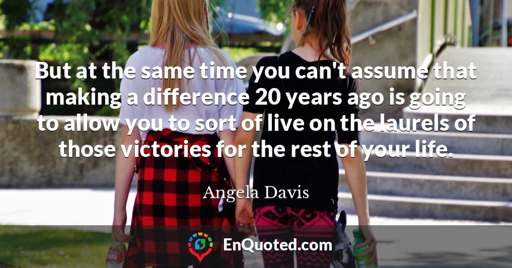 But at the same time you can't assume that making a difference 20 years ago is going to allow you to sort of live on the laurels of those victories for the rest of your life.