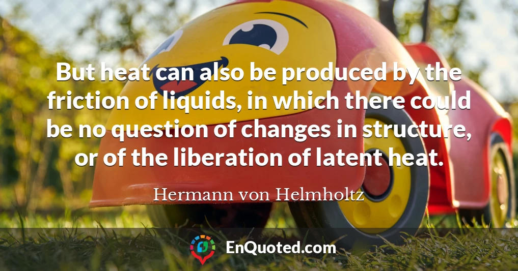 But heat can also be produced by the friction of liquids, in which there could be no question of changes in structure, or of the liberation of latent heat.