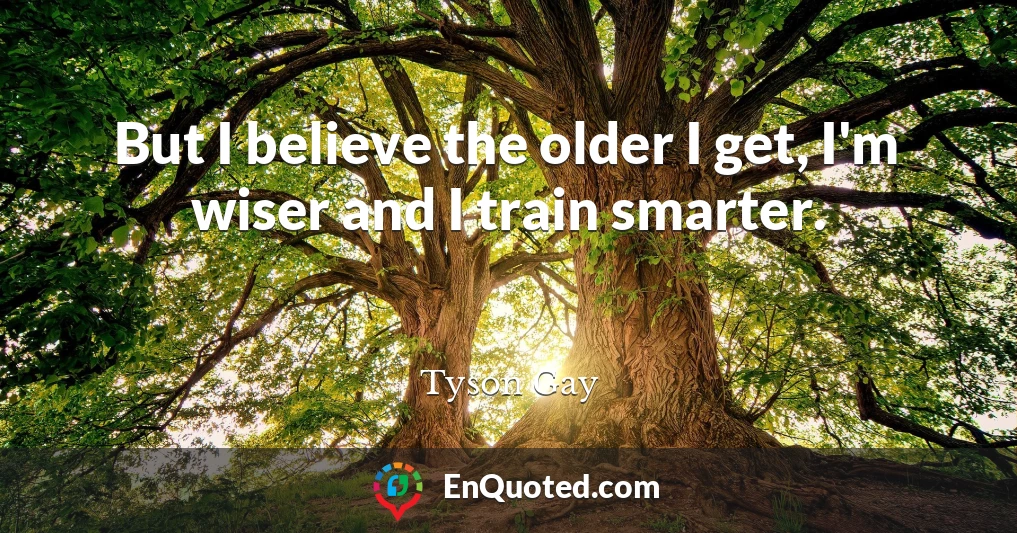But I believe the older I get, I'm wiser and I train smarter.