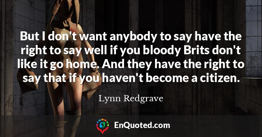 But I don't want anybody to say have the right to say well if you bloody Brits don't like it go home. And they have the right to say that if you haven't become a citizen.