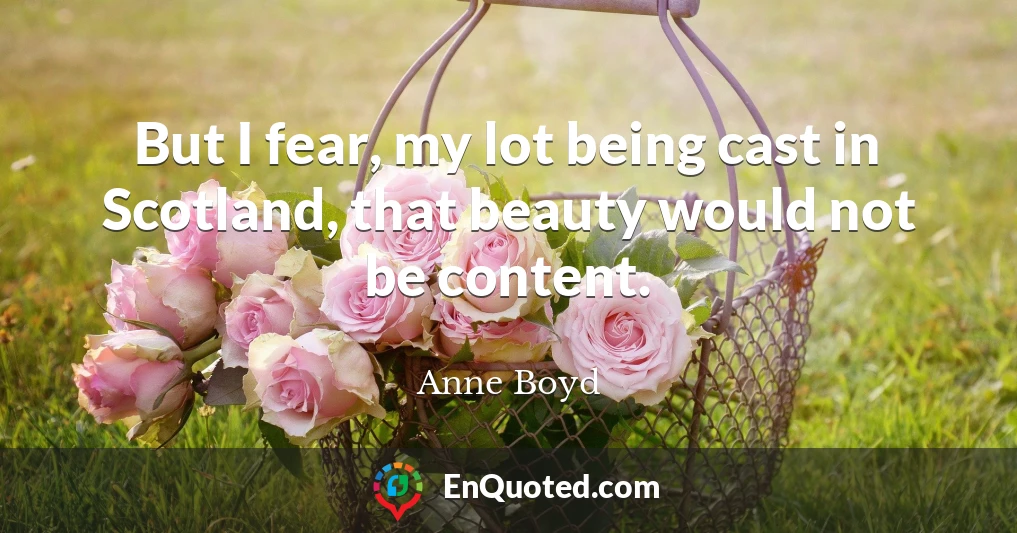 But I fear, my lot being cast in Scotland, that beauty would not be content.