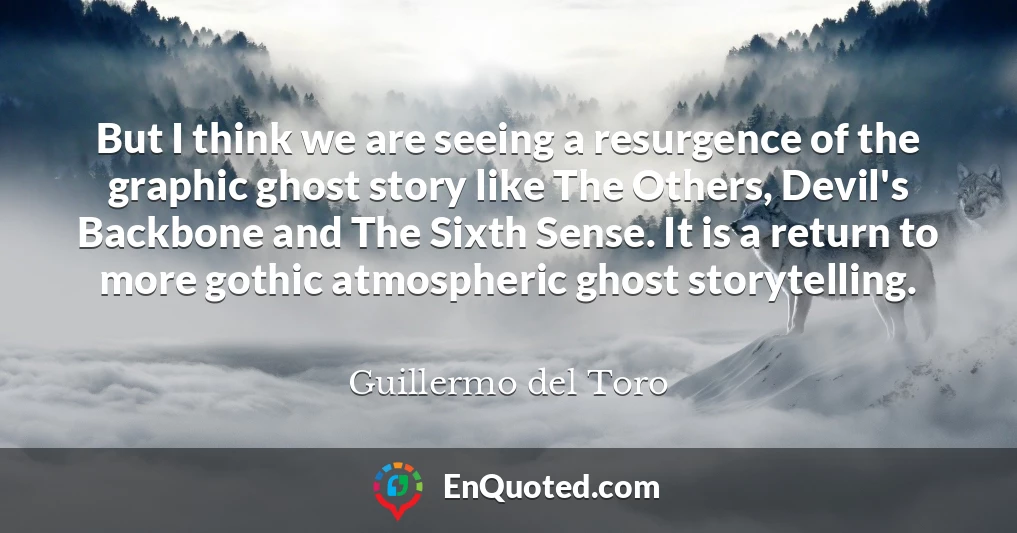 But I think we are seeing a resurgence of the graphic ghost story like The Others, Devil's Backbone and The Sixth Sense. It is a return to more gothic atmospheric ghost storytelling.