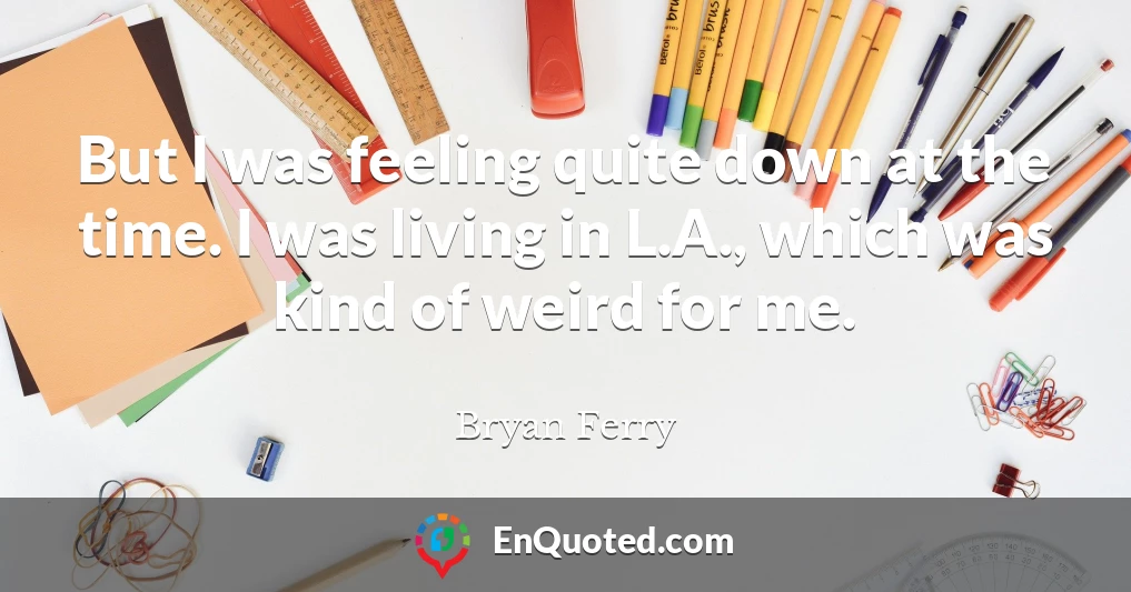 But I was feeling quite down at the time. I was living in L.A., which was kind of weird for me.