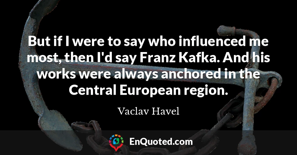 But if I were to say who influenced me most, then I'd say Franz Kafka. And his works were always anchored in the Central European region.
