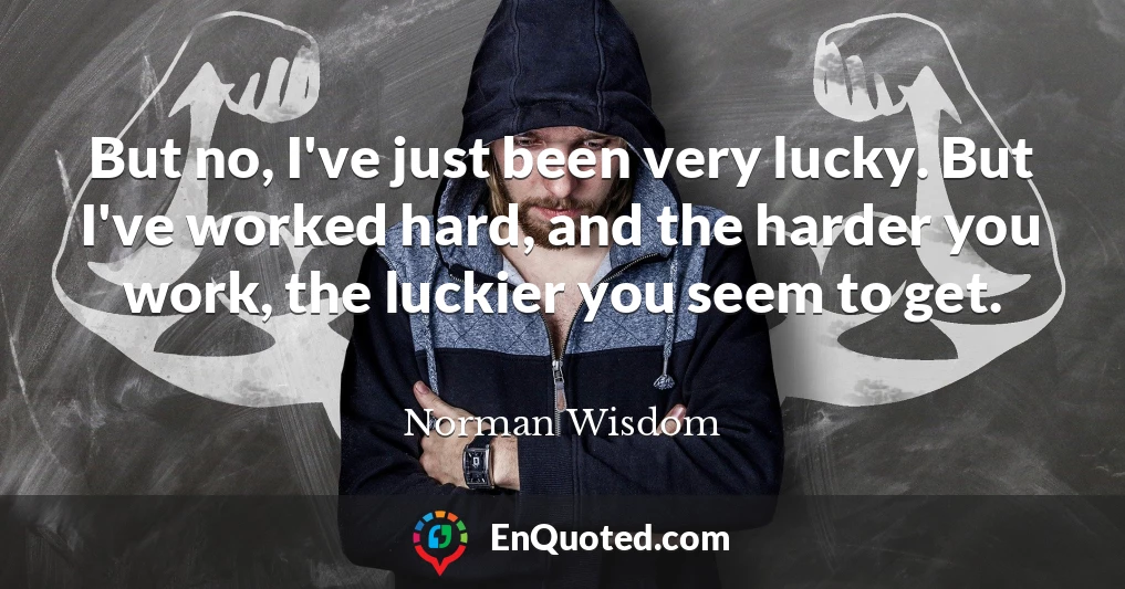 But no, I've just been very lucky. But I've worked hard, and the harder you work, the luckier you seem to get.