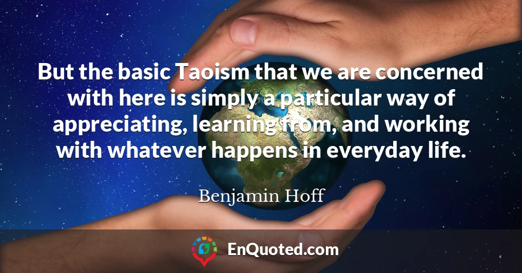 But the basic Taoism that we are concerned with here is simply a particular way of appreciating, learning from, and working with whatever happens in everyday life.
